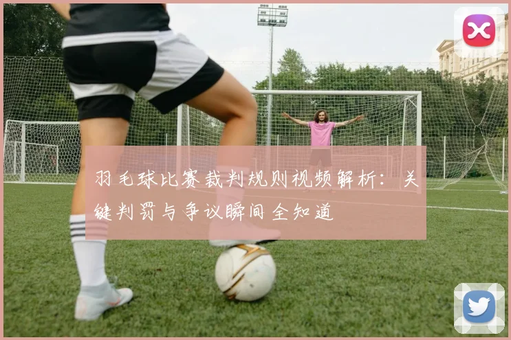 羽毛球比赛裁判规则视频解析：关键判罚与争议瞬间全知道