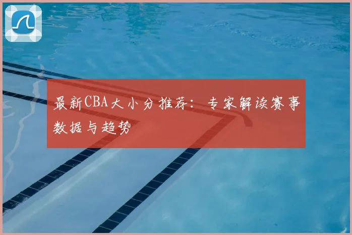 最新CBA大小分推荐：专家解读赛事数据与趋势