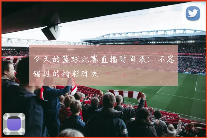 今天的篮球比赛直播时间表：不容错过的精彩对决
