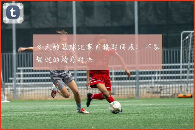 今天的篮球比赛直播时间表：不容错过的精彩对决