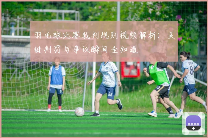 羽毛球比赛裁判规则视频解析：关键判罚与争议瞬间全知道