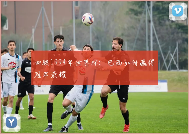 回顾1994年世界杯：巴西如何赢得冠军荣耀