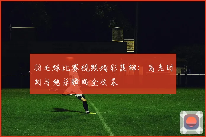 羽毛球比赛视频精彩集锦：高光时刻与绝杀瞬间全收录