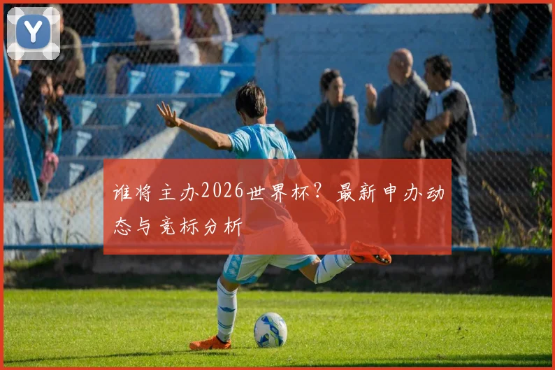 谁将主办2026世界杯？最新申办动态与竞标分析