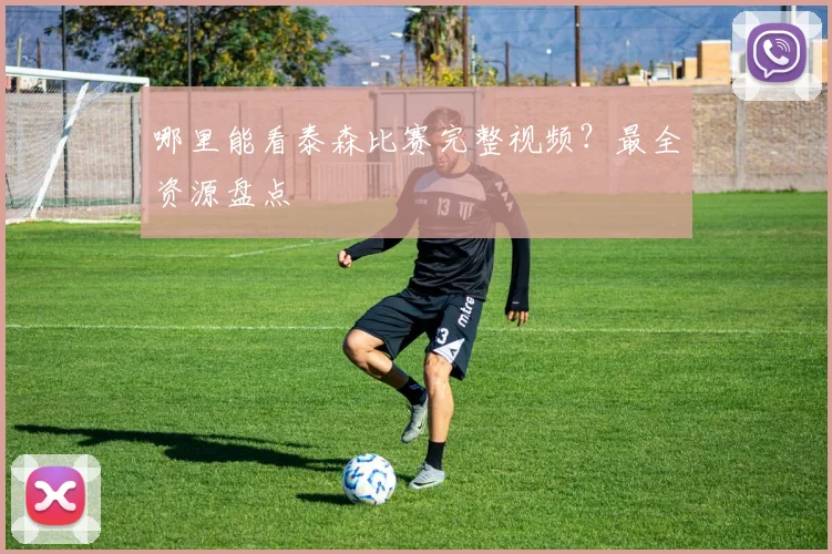哪里能看泰森比赛完整视频？最全资源盘点